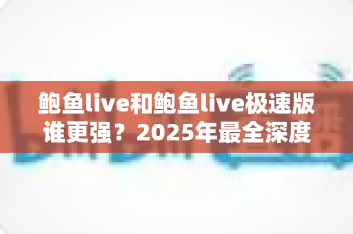 鲍鱼live和鲍鱼live极速版谁更强？2025年最全深度对比评测，看完再选不踩坑