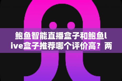 鲍鱼智能直播盒子和鲍鱼live盒子推荐哪个评价高？两款直播盒子全面对比与真实口碑解析