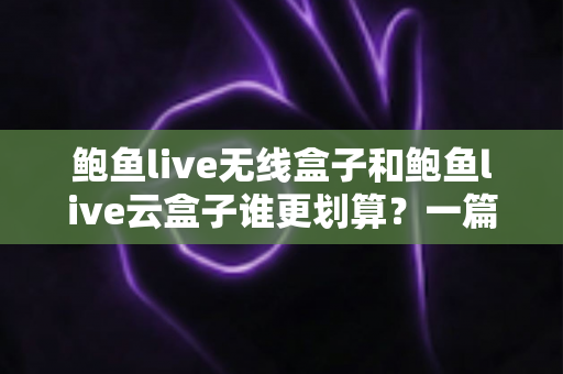 鲍鱼live无线盒子和鲍鱼live云盒子谁更划算？一篇看懂配置、价格与使用体验的高性价比选购指南