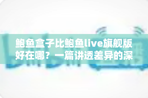 鲍鱼盒子比鲍鱼live旗舰版好在哪?一篇讲透差异的深度对比,看完再买不纠结 鲍鱼盒子比鲍鱼live旗舰版好在哪?一篇讲透差异的深度对比,看完再买不纠结