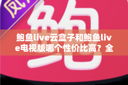 鲍鱼live云盒子和鲍鱼live电视版哪个性价比高？全方位对比评测与选购指南