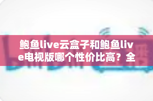 鲍鱼live云盒子和鲍鱼live电视版哪个性价比高？全方位对比评测与选购指南