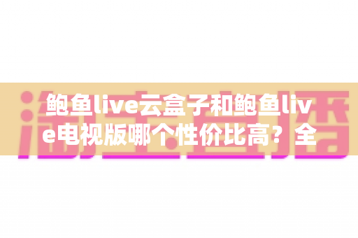 鲍鱼live云盒子和鲍鱼live电视版哪个性价比高？全方位对比评测与选购指南