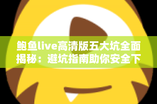鲍鱼live高清版五大坑全面揭秘：避坑指南助你安全下载、放心观看
