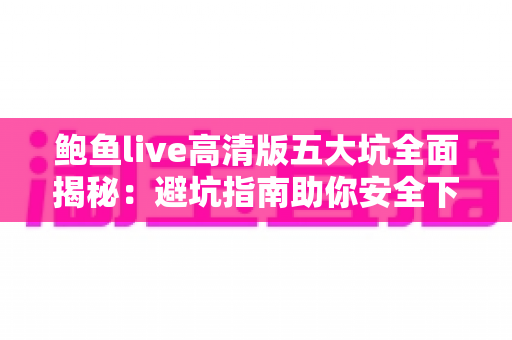 鲍鱼live高清版五大坑全面揭秘：避坑指南助你安全下载、放心观看