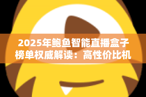2025年鲍鱼智能直播盒子榜单权威解读：高性价比机型与科学选购全攻略