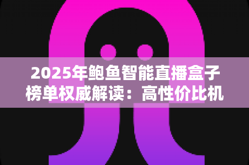 2025年鲍鱼智能直播盒子榜单权威解读：高性价比机型与科学选购全攻略