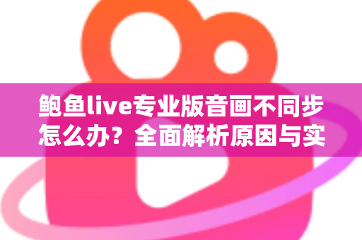 鲍鱼live专业版音画不同步怎么办?全面解析原因与实用解决方案 鲍鱼live专业版音画不同步怎么办?全面解析原因与实用解决方案