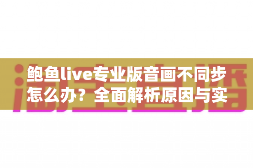 鲍鱼live专业版音画不同步怎么办?全面解析原因与实用解决方案 鲍鱼live专业版音画不同步怎么办?全面解析原因与实用解决方案