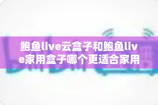 鲍鱼live云盒子和鲍鱼live家用盒子哪个更适合家用?家用电视盒子深度对比与选购全攻略 鲍鱼live云盒子和鲍鱼live家用盒子哪个更适合家用?家用电视盒子深度对比与选购全攻略