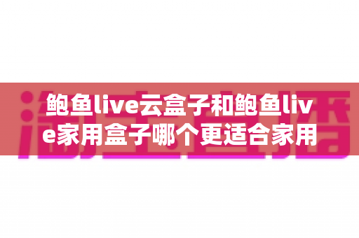 鲍鱼live云盒子和鲍鱼live家用盒子哪个更适合家用？家用电视盒子深度对比与选购全攻略