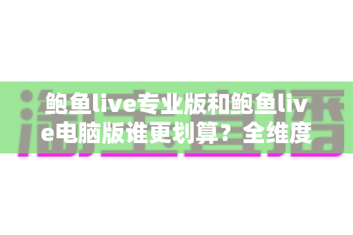 鲍鱼live专业版和鲍鱼live电脑版谁更划算？全维度深度对比，帮你选对版本不花冤枉钱