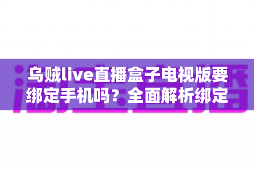 乌贼live直播盒子电视版要绑定手机吗？全面解析绑定机制、使用步骤与安全须知