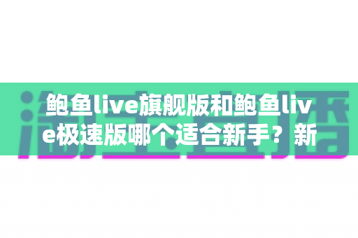 鲍鱼live旗舰版和鲍鱼live极速版哪个适合新手?新手选版全攻略与实用指南 鲍鱼live旗舰版和鲍鱼live极速版哪个适合新手?新手选版全攻略与实用指南