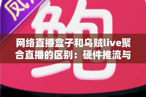 网络直播盒子和乌贼live聚合直播的区别：硬件推流与软件聚合方案的全方位深度解析指南