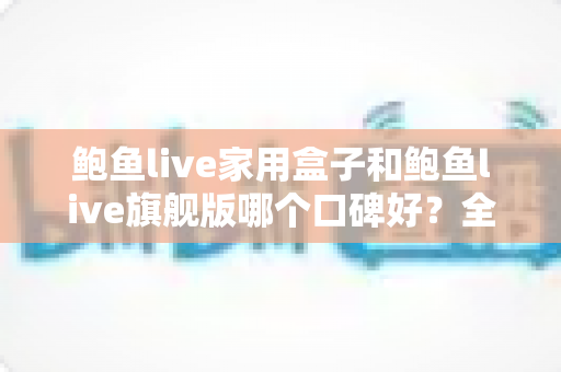 鲍鱼live家用盒子和鲍鱼live旗舰版哪个口碑好？全网口碑对比与选购避坑指南