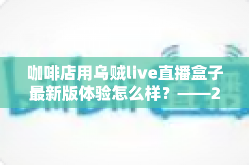 咖啡店用乌贼live直播盒子最新版体验怎么样？——2025咖啡直播引流实测全解析