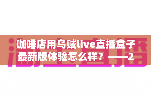 咖啡店用乌贼live直播盒子最新版体验怎么样？——2025咖啡直播引流实测全解析