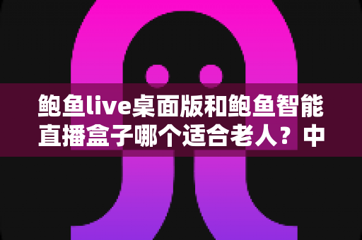 鲍鱼live桌面版和鲍鱼智能直播盒子哪个适合老人？中老年直播设备选购全攻略