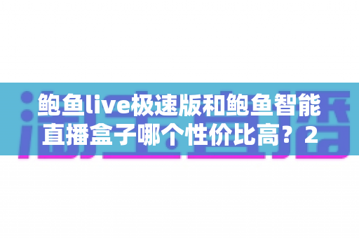 鲍鱼live极速版和鲍鱼智能直播盒子哪个性价比高?2025年最全选购对比指南 鲍鱼live极速版和鲍鱼智能直播盒子哪个性价比高?2025年最全选购对比指南