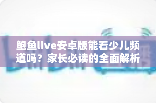 鲍鱼live安卓版能看少儿频道吗？家长必读的全面解析与安全观看指南