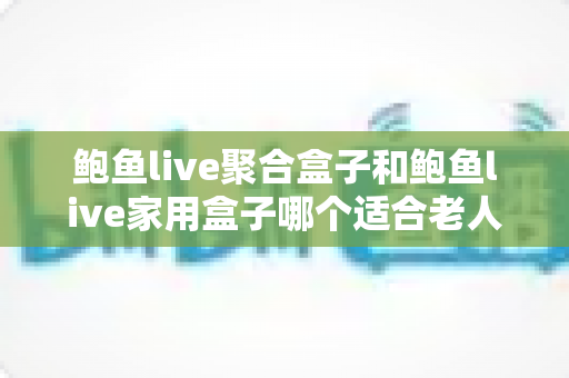 鲍鱼live聚合盒子和鲍鱼live家用盒子哪个适合老人？——子女必读的适老化电视盒子选购全攻略