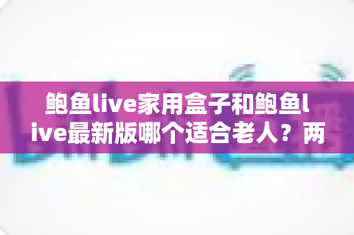鲍鱼live家用盒子和鲍鱼live最新版哪个适合老人？两大版本全方位对比与选购指南