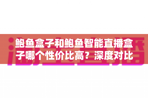 鲍鱼盒子和鲍鱼智能直播盒子哪个性价比高?深度对比评测与选购避坑指南 鲍鱼盒子和鲍鱼智能直播盒子哪个性价比高?深度对比评测与选购避坑指南
