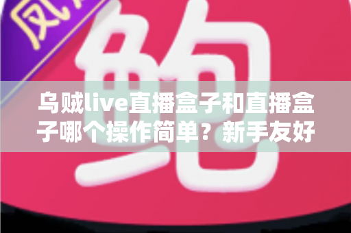 乌贼live直播盒子和直播盒子哪个操作简单?新手友好度全面对比解析指南 乌贼live直播盒子和直播盒子哪个操作简单?新手友好度全面对比解析指南