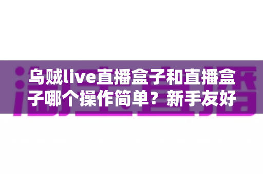 乌贼live直播盒子和直播盒子哪个操作简单?新手友好度全面对比解析指南 乌贼live直播盒子和直播盒子哪个操作简单?新手友好度全面对比解析指南