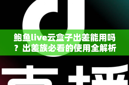 鲍鱼live云盒子出差能用吗？出差族必看的使用全解析与实用指南