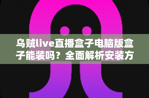 乌贼live直播盒子电脑版盒子能装吗?全面解析安装方法、使用技巧与注意事项 乌贼live直播盒子电脑版盒子能装吗?全面解析安装方法、使用技巧与注意事项