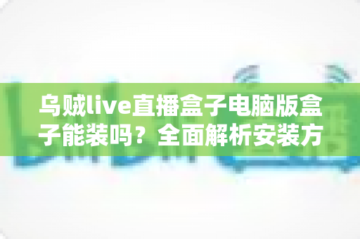 乌贼live直播盒子电脑版盒子能装吗?全面解析安装方法、使用技巧与注意事项 乌贼live直播盒子电脑版盒子能装吗?全面解析安装方法、使用技巧与注意事项