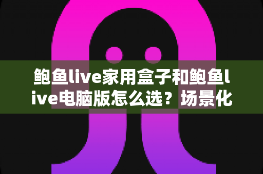 鲍鱼live家用盒子和鲍鱼live电脑版怎么选？场景化对比帮你一次搞懂