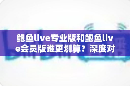鲍鱼live专业版和鲍鱼live会员版谁更划算?深度对比解析与选购全指南 鲍鱼live专业版和鲍鱼live会员版谁更划算?深度对比解析与选购全指南