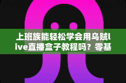 上班族能轻松学会用乌贼live直播盒子教程吗？零基础快速上手直播的实用指南