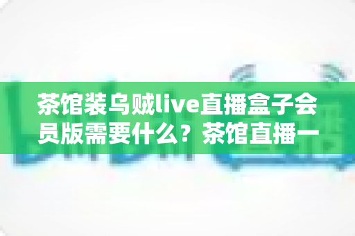 茶馆装乌贼live直播盒子会员版需要什么?茶馆直播一站式配置与运营全指南 茶馆装乌贼live直播盒子会员版需要什么?茶馆直播一站式配置与运营全指南