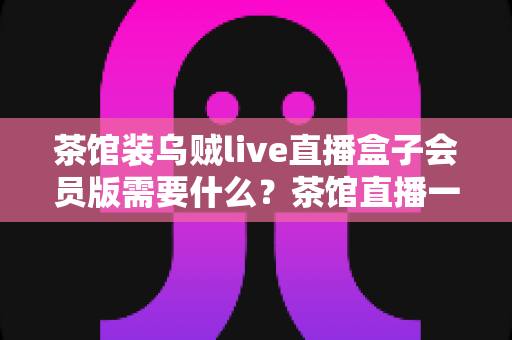 茶馆装乌贼live直播盒子会员版需要什么？茶馆直播一站式配置与运营全指南