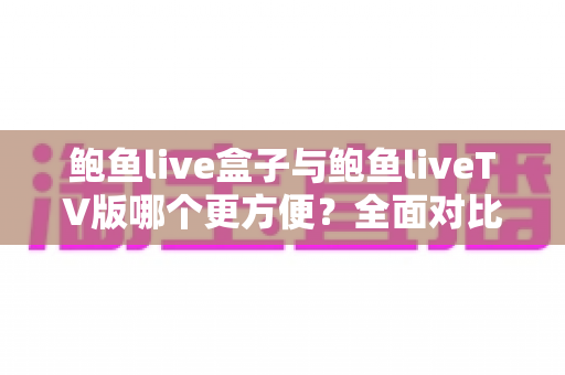 鲍鱼live盒子与鲍鱼liveTV版哪个更方便？全面对比安装、操作与体验，帮你选对家庭观影方案