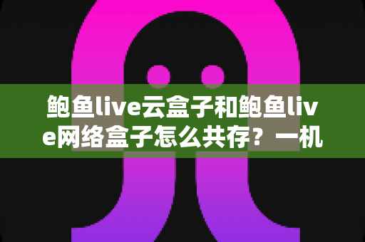 鲍鱼live云盒子和鲍鱼live网络盒子怎么共存？一机双开全攻略，新手也能轻松上手