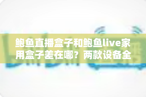 鲍鱼直播盒子和鲍鱼live家用盒子差在哪？两款设备全面对比与选购指南
