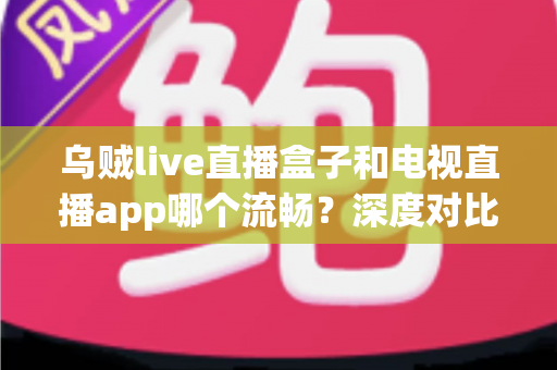 乌贼live直播盒子和电视直播app哪个流畅？深度对比分析与选购全指南