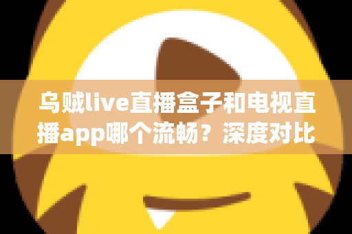 乌贼live直播盒子和电视直播app哪个流畅？深度对比分析与选购全指南