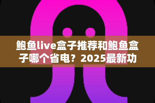 鲍鱼live盒子推荐和鲍鱼盒子哪个省电？2025最新功耗对比与选购全攻略