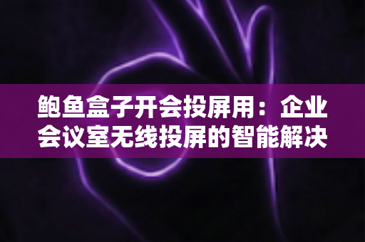 鲍鱼盒子开会投屏用：企业会议室无线投屏的智能解决方案全解析