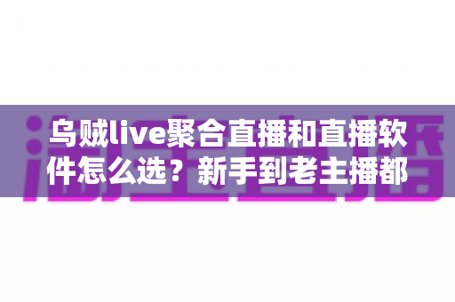 乌贼live聚合直播和直播软件怎么选？新手到老主播都能看懂的避坑指南