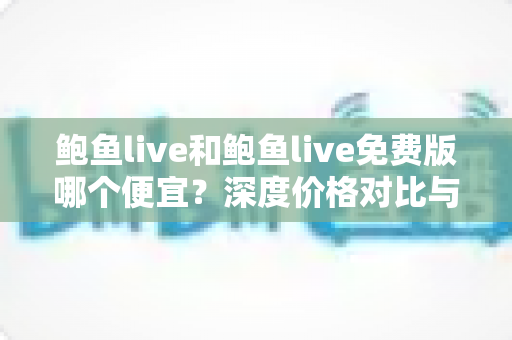 鲍鱼live和鲍鱼live免费版哪个便宜?深度价格对比与省钱选择指南 鲍鱼live和鲍鱼live免费版哪个便宜?深度价格对比与省钱选择指南