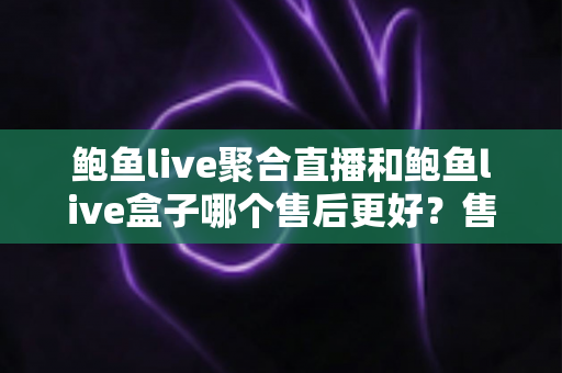 鲍鱼live聚合直播和鲍鱼live盒子哪个售后更好？售后维度全面对比与避坑选购指南