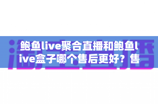 鲍鱼live聚合直播和鲍鱼live盒子哪个售后更好？售后维度全面对比与避坑选购指南