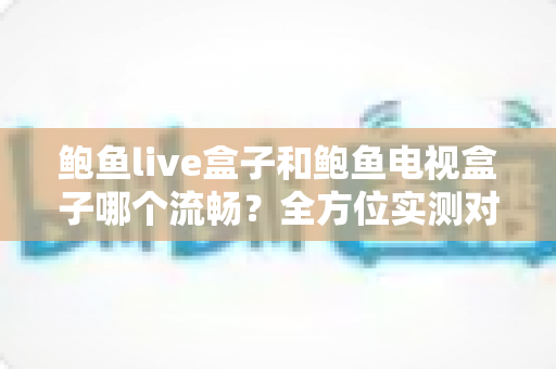 鲍鱼live盒子和鲍鱼电视盒子哪个流畅？全方位实测对比，帮你选出真正顺滑不卡顿的那一款